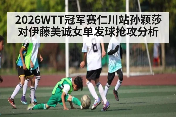 2026WTT冠军赛仁川站孙颖莎对伊藤美诚女单发球抢攻分析