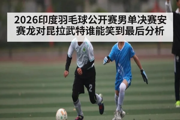 2026印度羽毛球公开赛男单决赛安赛龙对昆拉武特谁能笑到最后分析
