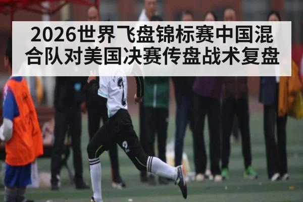 2026世界飞盘锦标赛中国混合队对美国决赛传盘战术复盘